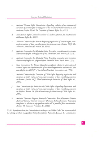 Grievance Redressal Mechanism

c.

National Human Rights Commission: Regarding violation of or abetment of
violation of human rights or negligence in the conduct of public servants in such
violation.{Section 12 (a). The Protection of Human Rights Act, 1993}.

d.

State Human Rights Commission: similar to ( c) above. {Section 29. The Protection
of Human Rights Act, 1993}.

e.

National Commission for Women: Regarding deprivation of womens’ rights, nonimplementation of laws providing protection to women etc. {Section 10(f ). The
National Commission for Women Act, 1990}.

f.

National Commission for Scheduled Castes: Regarding complaints with respect to
deprivation of rights and safeguards of the Scheduled Castes. Article 338 (5)(b).

g.

National Commission for Scheduled Tribes: Regarding complaints with respect to
deprivation of rights and safeguards of the Scheduled Tribes. Article 338 A (5)(b).

h.

State Commissions for Women: Regarding complaints relating to deprivation of
womens’ rights, non-implementation of laws providing protection to women etc. {For
example, Section 10(1)(f ) of the Maharashtra State Commission Act, 1993}.

i.

National Commission for Protection of Child Rights: Regarding deprivation and
violation of child’s rights and non-implementation of laws providing protection
to children. {Section 13(f ). The Commissions for Protection of Child Rights Act,
2005}.

j.

State Commissions for Protection of Child Rights: Regarding deprivation and
violation of child’s rights and non-implementation of laws providing protection
to children. Section 24. {The Commissions for Protection of Child Rights Act,
2005}.

k.

National Consumer Disputes Redressal Commission, State Consumer Disputes
Redressal Forum, District Consumer Disputes Redressal Forum: Regarding
complaints in relation to any goods or service sold or provided for a consideration.
{Section 12, Consumer Protection Act, 1986}.

7.9.1.2 Apart from these, the Commission in its Report on ‘Public Order’ has recommended
the setting up of an independent Police Complaints Authority. Besides, the Commission

87

 