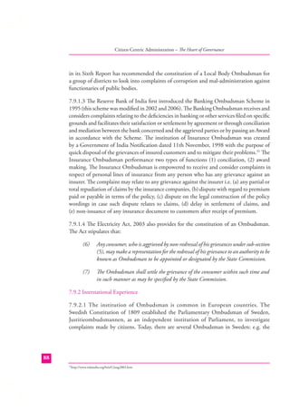 Citizen Centric Administration – The Heart of Governance

in its Sixth Report has recommended the constitution of a Local Body Ombudsman for
a group of districts to look into complaints of corruption and mal-administration against
functionaries of public bodies.
7.9.1.3 The Reserve Bank of India ﬁrst introduced the Banking Ombudsman Scheme in
1995 (this scheme was modiﬁed in 2002 and 2006). The Banking Ombudsman receives and
considers complaints relating to the deﬁciencies in banking or other services ﬁled on speciﬁc
grounds and facilitates their satisfaction or settlement by agreement or through conciliation
and mediation between the bank concerned and the aggrieved parties or by passing an Award
in accordance with the Scheme. The institution of Insurance Ombudsman was created
by a Government of India Notiﬁcation dated 11th November, 1998 with the purpose of
quick disposal of the grievances of insured customers and to mitigate their problems.31 The
Insurance Ombudsman performance two types of functions (1) conciliation, (2) award
making. The Insurance Ombudsman is empowered to receive and consider complaints in
respect of personal lines of insurance from any person who has any grievance against an
insurer. The complaint may relate to any grievance against the insurer i.e. (a) any partial or
total repudiation of claims by the insurance companies, (b) dispute with regard to premium
paid or payable in terms of the policy, (c) dispute on the legal construction of the policy
wordings in case such dispute relates to claims, (d) delay in settlement of claims, and
(e) non-issuance of any insurance document to customers after receipt of premium.
7.9.1.4 The Electricity Act, 2003 also provides for the constitution of an Ombudsman.
The Act stipulates that:
(6)

Any consumer, who is aggrieved by non-redressal of his grievances under sub-section
(5), may make a representation for the redressal of his grievance to an authority to be
known as Ombudsman to be appointed or designated by the State Commission.

(7)

The Ombudsman shall settle the grievance of the consumer within such time and
in such manner as may be speciﬁed by the State Commission.

7.9.2 International Experience
7.9.2.1 The institution of Ombudsman is common in European countries. The
Swedish Constitution of 1809 established the Parliamentary Ombudsman of Sweden,
Justitieombudsmannen, as an independent institution of Parliament, to investigate
complaints made by citizens. Today, there are several Ombudsman in Sweden: e.g. the

88
http://www.irdaindia.org/brief12aug2003.htm

31

 