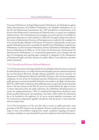 Grievance Redressal Mechanism

Consumer Ombudsman, the Equal Opportunities Ombudsman, the Ombudsman against
Ethnic Discrimination, the Children’s Ombudsman, the Disability Ombudsman etc. In
the UK, the Parliamentary Commissioner Act, 1967 provided for a Commissioner, to be
known as the Parliamentary Commissioner for Administration, to enquire into complaints
made by citizens. The Commissioner may investigate any action taken by or on behalf of a
government department or other authority to which this Act applies, being action taken in
the exercise of administrative functions of that department or authority (the complaint has
to be routed through a Member of the House of Commons). Subsequently, several sector
speciﬁc Ombudsman have been created like the Health Service Ombudsman, Legal Services
Ombudsman, Local Government Ombudsman, Prisons and Probation Ombudsman, Public
Services Ombudsman for Wales etc. In Sri Lanka, the Parliamentary Commissioner for
Administration (Ombudsman) is a constitutional appointment and is charged with the
duty of investigating and reporting upon complaints or allegations of the infringement
of fundamental rights and other injustices by public oﬃcers, local authorities and other
similar institutions.
7.9.3 A Strong Internal Grievance Redressal Mechanism
7.9.3.1 From the existence of a large number of external bodies which have been constituted
for redressal of grievances, it is evident that the internal public grievance redressal mechanism
has not functioned eﬀectively. Though elaborate guidelines have been issued by the
Department of Administrative Reforms and Public Grievances, there has been inadequate
compliance. In view of this, the Standing Committee of Parliament recommended that the
public grievances mechanism should be backed by a law similar to the Right to Information
(RTI) Act, 2005 which would ensure that public grievances are given the attention that they
deserve. The basic features of the RTI Act were: (a) it clearly deﬁned the right of citizens
to obtain information from the public authorities, (b) establishing well deﬁned points of
contact for seeking information – PIO, (c) mandated that departments should suo-motu
declare speciﬁed information, (d) stipulating a time frame within which the information
has to be furnished to the applicant, (e) set up an internal appellant mechanism, and
(f ) constituted an independent appellant mechanism with the powers to issue directions
and even impose ﬁnes.
7.9.3.2 The Commission is of the view that when it comes to public grievances, some
principles of the RTI initiative may be adopted. However, public grievances cover a wide
range of issues and problems ranging from simple complaints regarding red-tapism,
corruption and delays to major demands for provision of physical and social infrastructure.

89

 