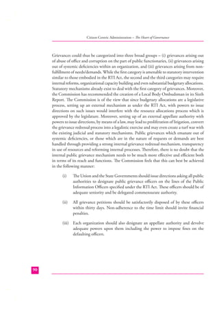 Citizen Centric Administration – The Heart of Governance

Grievances could thus be categorized into three broad groups – (i) grievances arising out
of abuse of oﬃce and corruption on the part of public functionaries, (ii) grievances arising
out of systemic deﬁciencies within an organization, and (iii) grievances arising from nonfulﬁllment of needs/demands. While the ﬁrst category is amenable to statutory intervention
similar to those embodied in the RTI Act, the second and the third categories may require
internal reforms, organizational capacity building and even substantial budgetary allocations.
Statutory mechanisms already exist to deal with the ﬁrst category of grievances. Moreover,
the Commission has recommended the creation of a Local Body Ombudsman in its Sixth
Report. The Commission is of the view that since budgetary allocations are a legislative
process, setting up an external mechanism as under the RTI Act, with powers to issue
directions on such issues would interfere with the resource allocations process which is
approved by the legislature. Moreover, setting up of an external appellate authority with
powers to issue directions, by means of a law, may lead to proliferation of litigation, convert
the grievance redressal process into a legalistic exercise and may even create a turf war with
the existing judicial and statutory mechanisms. Public grievances which emanate out of
systemic deﬁciencies, or those which are in the nature of requests or demands are best
handled through providing a strong internal grievance redressal mechanism, transparency
in use of resources and reforming internal processes. Therefore, there is no doubt that the
internal public grievance mechanism needs to be much more eﬀective and eﬃcient both
in terms of its reach and functions. The Commission feels that this can best be achieved
in the following manner:
(i)

The Union and the State Governments should issue directions asking all public
authorities to designate public grievance oﬃcers on the lines of the Public
Information Oﬃcers speciﬁed under the RTI Act. These oﬃcers should be of
adequate seniority and be delegated commensurate authority.

(ii)

All grievance petitions should be satisfactorily disposed of by these oﬃcers
within thirty days. Non-adherence to the time limit should invite ﬁnancial
penalties.

(iii) Each organization should also designate an appellate authority and devolve
adequate powers upon them including the power to impose ﬁnes on the
defaulting oﬃcers.

90

 