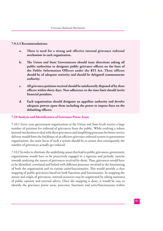 Grievance Redressal Mechanism

7.9.3.3 Recommendations:
a.

There is need for a strong and effective internal grievance redressal
mechanism in each organization.

b.

The Union and State Governments should issue directions asking all
public authorities to designate public grievance oﬃcers on the lines of
the Public Information Officers under the RTI Act. These officers
should be of adequate seniority and should be delegated commensurate
authority.

c.

All grievance petitions received should be satisfactorily disposed of by these
oﬃcers within thirty days. Non-adherence to the time limit should invite
ﬁnancial penalties.

d.

Each organization should designate an appellate authority and devolve
adequate powers upon them including the power to impose ﬁnes on the
defaulting oﬃcers.

7.10 Analysis and Identiﬁcation of Grievance Prone Areas
7.10.1 Every year, government organizations at the Union and State levels receive a large
number of petitions for redressal of grievances from the public. While evolving a robust
internal mechanism to deal with these grievances and simplifying processes for better service
delivery would form the backbone of an eﬃcient grievance redressal system in government
organizations, the main focus of such a system should be to ensure that consequently the
number of grievances actually get reduced.
7.10.2 In order to eliminate the underlying causes that lead to public grievances, government
organizations would have to be proactively engaged in a rigorous and periodic exercise
towards analyzing the nature of grievances received by them. Thus, grievances would have
to be identiﬁed, correlated and linked with diﬀerent processes involved in the functioning
of both the organization and its various units/functionaries. This would provide a clear
mapping of public grievances based on both functions and functionaries. In mapping the
nature and origin of grievances, internal resources may be augmented by taking assistance
of public opinion and external advice. Once the mapping is done, it would be easy to
identify the grievance prone areas, processes, functions and units/functionaries within

91

 
