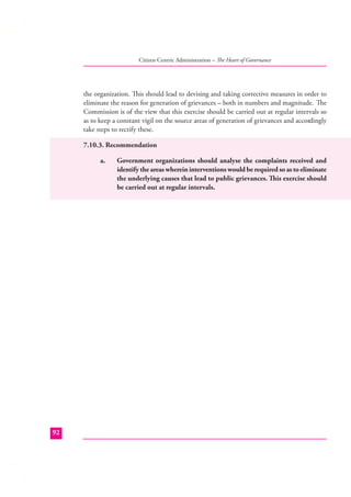 Citizen Centric Administration – The Heart of Governance

the organization. This should lead to devising and taking corrective measures in order to
eliminate the reason for generation of grievances – both in numbers and magnitude. The
Commission is of the view that this exercise should be carried out at regular intervals so
as to keep a constant vigil on the source areas of generation of grievances and accordingly
take steps to rectify these.
7.10.3. Recommendation
a.

92

Government organizations should analyse the complaints received and
identify the areas wherein interventions would be required so as to eliminate
the underlying causes that lead to public grievances. This exercise should
be carried out at regular intervals.

 
