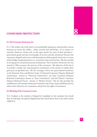 CONSUMER PROTECTION

8

8.1 The Consumer Protection Act
8.1.1 The welfare role of the State is of considerable importance and therefore various
measures to ensure the welfare - safety, security and well being - of its citizens are
essential. However, citizens rely on the open market for most of their purchases –
particularly, goods and also increasingly, of services and the asymmetry between the
consumers of goods and services and the producers of these goods and services in terms
of knowledge, bargaining power etc. necessitates State intervention. This has resulted
in setting up of consumer protection mechanisms. The Consumer Protection Act was
passed in 1986 to protect the interests of the consumers. The objective of this law is
to provide a simple, fast and inexpensive mechanism to the citizens to redress their
grievances in speciﬁed cases. The Act envisages a three-tier quasi-judicial machinery
at the National, State and District levels; (i) National Consumer Disputes Redressal
Commission - known as “National Commission”, (ii) State Consumer Disputes
Redressal Commission known as “State Commission” and (iii) District Consumer
Disputes Redressal Forum - known as “District Forum”. The Act also provides for
establishment of Consumer Protection Councils at the Union, State and District levels,
whose main objectives are to promote and protect the rights of consumers.
8.2 Working of the Consumer Courts
8.2.1 A glance at the statistics of disposal of complaints in the consumer fora reveals
that, by and large, the speed of disposal has been much better than in the other Courts
(Table 8.1).

93

 