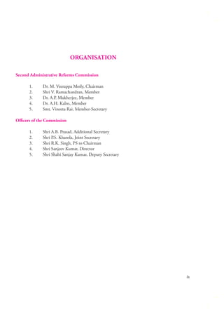 ORGANISATION
Second Administrative Reforms Commission
1.
2.
3.
4.
5.

Dr. M. Veerappa Moily, Chairman
Shri V. Ramachandran, Member
Dr. A.P. Mukherjee, Member
Dr. A.H. Kalro, Member
Smt. Vineeta Rai, Member-Secretary

Oﬃcers of the Commission
1.
2.
3.
4.
5.

Shri A.B. Prasad, Additional Secretary
Shri P.S. Kharola, Joint Secretary
Shri R.K. Singh, PS to Chairman
Shri Sanjeev Kumar, Director
Shri Shahi Sanjay Kumar, Deputy Secretary

ix

 