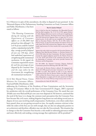 Consumer Protection

8.2.3 However in spite of this amendment, the delay in disposal of cases persisted. In the
Thirteenth Report of the Parliamentary Standing Committee on Food, Consumer Aﬀairs
and Public Distribution, it has been
Box 8.1: Justice Delayed
stated as follows:
“The Planning Commission
during the meeting with the
Department of Consumer
Affairs on 21.06.2005 had
pointed out that although 5 %
to 8 % of cases could be resolved
within a stipulated period of 90
days, average period of disposal
of cases was 150 days, which
had underlined requirement of
strengthening of the institutional
mechanism. In this regard, the
Committee enquired the reasons
for such low percentage of cases
disposed by the Consumer Fora
and the steps taken by the
Government for strengthening
the institutional mechanism.”

Facts, in brief are that the Complainant, Mr. Bhausaheb Devram
Patil has ﬁled complaint, No. S. R. 92 of 1993, against Kishore
D. Patil, alleging deﬁciency in service on his part in supplying the
defective colour television. The District Forum vide its order dated
30.9.1994 directed the Opposite Party to repair the T.V. set or
refund its price. As the order was not complied, the Complainant
ﬁled an Execution Petition, M.P. No. 28 of 1996. before the
District Forum. In that Execution Petition the District Forum by
order dated 20.8.1998 sentenced the Opposite Party to undergo
simple imprisonment for three months and to pay penalty of Rs.
5,ooo/-.
Against that order which was passed in the Execution Petition, the
Opposite Party ﬁled Revision Petition, i.e. Revision Petition No.
44 of 1998, before the State Commission. The State Commission
reversed the original judgment passed by the District Forum in
S. R. No. 92/93 and arrived at the conclusion that there exists
no relationship of consumer and service provider between the
Petitioner and the Respondent.
On 30-5-2006, the National Consumer Disputes Redressal
Commission passed the following order (RP-580-1999):
“In the result, this Revision Petition is allowed. The impugned order
dated 10.9.1998 passed by the State Commission in R. P. No. 44
of 1998 is set aside. There shall be no order as to costs. However,
considering the fact that the Revision Petition was ﬁled in the year
1999, we direct the District Forum to give a chance to the Opposite
Party (Respondent) to comply with the order passed by the District
Forum in S.R. No. 92 of 1993 by serving necessary notice on him.”

8.2.4 Shri Sharad Pawar, Union
Minister for Consumer Affairs, Extracted from the Order RP-580-1999
Food and Public Distribution, while
addressing the Conference of the Presidents of State Commissions and the Secretaries
incharge of Consumer Aﬀairs in the State Governments/UTs (August, 2007) expressed
his satisfaction with the overall performance of the Consumer Fora. He stated that over
28 lakh cases were ﬁled and 88 per cent cases were disposed of. He however, cautioned that
the need of the hour is to change the common man’s perception that the Consumer Fora
have become like civil courts, making litigation long drawn out and taking several years to
dispose of even cases involving small compensation. Furthermore, even where orders have
been passed, these are not getting executed on time. An equally common criticism is that
while the orders of the Fora are not swift enough, they are also not adequately punitive to
act as deterrent and therefore, oﬀenders may not take the Fora seriously. This situation has
to change so that the Consumer Fora become a role model in redressing grievances swiftly
and more eﬀectively and sending a strong message that exploitation will be penalised.32
95
Extracted from http://ncdrc.nic.in/

32

 