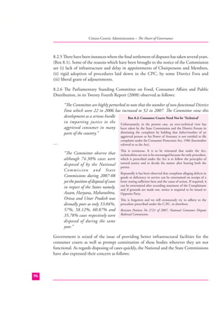 Citizen Centric Administration – The Heart of Governance

8.2.5 There have been instances where the ﬁnal settlement of disputes has taken several years.
(Box 8.1). Some of the reasons which have been brought to the notice of the Commission
are (i) lack of infrastructure and delay in appointments of Chairpersons and Members,
(ii) rigid adoption of procedures laid down in the CPC, by some District Fora and
(iii) liberal grant of adjournments.
8.2.6 The Parliamentary Standing Committee on Food, Consumer Aﬀairs and Public
Distribution, in its Twenty Fourth Report (2008) observed as follows:
“The Committee are highly perturbed to note that the number of non-functional District
Fora which were 22 in 2006 has increased to 52 in 2007. The Committee view this
development as a serious hurdle
Box 8.2: Consumer Courts Need Not be ‘Technical’
in imparting justice to the Unfortunately, in the present case, an over-technical view has
aggrieved consumer in many been taken by the State Commission and the District Forum in
dismissing the complaint by holding that father/mother of an
parts of the country.”
aggrieved person or his Power of Attorney is not entitled to ﬁle
complaint under the Consumer Protection Act, 1986 (hereinafter
referred to as the Act).

…
“The Committee observe that
although 74.30% cases were
disposed of by the National
Commission and State
Commissions during 2007-08
yet the position of disposal of cases
in respect of the States namely,
Assam, Haryana, Maharashtra,
Orissa and Uttar Pradesh was
dismally poor as only 53.04%,
57%, 58.12%, 60.87% and
35.78% cases respectively were
disposed of during the same
year.”

This is erroneous. It is to be reiterated that under the Act,
technicalities are not to be encouraged because the only procedure,
which is prescribed under the Act is to follow the principles of
natural justice and to decide the matter after hearing both the
parties.
Repeatedly it has been observed that complaint alleging defects in
goods or deﬁciency in service can be entertained on receipt of a
letter stating suﬃcient facts and the cause of action. If required, it
can be entertained after recording statement of the Complainant
and if grounds are made out, notice is required to be issued to
Opposite Party.
This is forgotten and we still erroneously try to adhere to the
procedure prescribed under the C.P or elsewhere.
.C.
Revision Petition No 2721 of 2007, National Consumer Dispute
Redressal Commission.

Government is seized of the issue of providing better infrastructural facilities for the
consumer courts as well as prompt constitution of these bodies wherever they are not
functional. As regards disposing of cases quickly, the National and the State Commissions
have also expressed their concern as follows:

96

 
