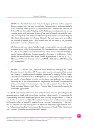 Consumer Protection

RESOLVED that all the Consumer Fora should dispose of the cases without going into
lengthy procedure, since the main object of these Consumer Fora is to dispense equitable
justice with speed, simplicity and in an inexpensive manner. The Consumer Fora shall not
be bound by the strict rules of pleadings and it shall be incumbent upon them to provide
complete justice to the parties on the basis of the material and documents before them.
This is in conformity with the procedure followed by the Commercial Courts in England
(Roy Goode Commercial Law (Second Edition)). The only requirement is to follow
the principles of natural justice. The Consumer Fora are not bound by the procedural
technicalities under the substantive law.
The Consumer Forum is expected to follow simple procedure, which may not result in delay
in disposal of cases within the stipulated time. The Consumer Forum is not bound to follow
the CPC or the Evidence Act. But the Consumer Forum should observe the principle of
natural justice while deciding the matter and that is being done by the Consumer Forum.
Further, the procedure laid down by the Hon’ble Supreme Court in the case of Dr. J.J.
Merchant & Others Vs. Shrinath Chaturvedi (2002) 6 SCC 635 should be followed by
the Consumer Fora.33
…
REITERATED that the State Commission should monitor the working of the District
Fora functioning in their States. The President of the State Commission should also see that
the Presidents & Members of the District Fora are punctual in attending the Fora sittings.
The disposal should be more than the ﬁling of cases and the statements should also reﬂect
the number of cases disposed of within the time frame prescribed under the Consumer
Protection Act. It was also reiterated that ‘Performance Bench mark’, as recommended
in the past meetings, be maintained and implemented, to evaluate the work being done
by the individual Members of the District Fora and State Commissions for assessing the
second term appointment.
8.2.7 The Commission is of the view that while eﬀorts to make the proceedings in the
consumer courts simple and quick should continue, a large number of cases could be
disposed of by mediation between the parties. This is already being tried out. In 2005, it
was decided in a Conference of Presidents of States Commissions and Secretaries in-charge
of Consumer Aﬀairs in States/UTs organised by the National Commission on 17-08-2005,
that all Consumer Fora may also organize Lok Adalats on the last working day of each week.
The Parliamentary Standing Committee on the Department of Food, Public Distribution
and Consumer Aﬀairs has also supported such a move.
97
Resolutions adopted in the Conference of Presidents of State Commissions & Secretaries in-charge, Consumer Aﬀairs in State/UT Governments held
on 16th and 17th August, 2008 at Hall No. 5, Vigyan Bhawan, New Delhi; http://ncdrc.nic.in/

33

 