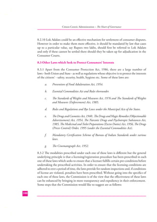Citizen Centric Administration – The Heart of Governance

8.2.10 Lok Adalats could be an eﬀective mechanism for settlement of consumer disputes.
However in order to make them more eﬀective, it should be mandated by law that cases
up to a particular value, say Rupees two lakhs, should ﬁrst be referred to Lok Adalats
and only if these cannot be settled there should they be taken up for adjudication in the
Consumer Courts.
8.3 Other Laws which Seek to Protect Consumers’ Interests
8.3.1 Apart from the Consumer Protection Act, 1986, there are a large number of
laws - both Union and State - as well as regulations whose objective is to protect the interests
of the citizens’ - safety, security, health, hygiene etc. Some of these laws are:
a.

Prevention of Food Adulteration Act, 1954.

b.

Essential Commodities Act and Rules thereunder.

c.

The Standards of Weights and Measures Act, 1976 and The Standards of Weights
and Measures (Enforcement) Act, 1985.

d.

Rules and Regulations and Bye Laws under the Municipal Acts of the States.

e.

The Drugs and Cosmetics Act, 1940 , The Drugs and Magic Remedies (Objectionable
Advertisement) Act, 1954, The Narcotic Drugs and Psychotropic Substances Act,
1985, The Medicinal and Toilet Preparations (Excise Duties) Act, 1956, The Drugs
(Prices Control) Order, 1995 (under the Essential Commodities Act).

f.

Mandatory Certiﬁcation Scheme of Bureau of Indian Standards under various
laws.

g.

The Cinematograph Act, 1952.

8.3.2 The modalities prescribed under each one of these laws is diﬀerent but the general
underlying principle is that a licensing/registration procedure has been prescribed in each
one of these laws which seeks to ensure that a licensee fulﬁlls certain pre-conditions before
undertaking the prescribed activities. In order to ensure that the licensing conditions are
adhered to over a period of time, the laws provide for random inspections and, if conditions
of license are violated, penalties have been prescribed. Without going into the speciﬁcs of
each one of these laws, the Commission is of the view that the eﬀectiveness of these laws
can be enhanced by bringing in more transparency and expediency in their enforcement.
Some steps that the Commission would like to suggest are as follows:
100

 