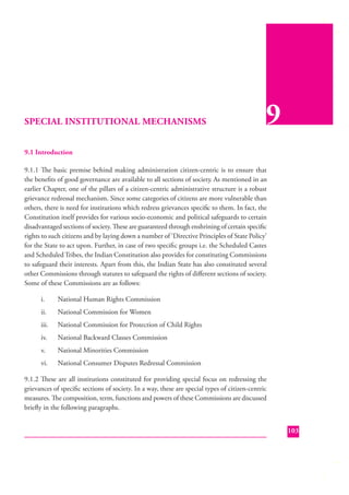 SPECIAL INSTITUTIONAL MECHANISMS

9

9.1 Introduction
9.1.1 The basic premise behind making administration citizen-centric is to ensure that
the beneﬁts of good governance are available to all sections of society. As mentioned in an
earlier Chapter, one of the pillars of a citizen-centric administrative structure is a robust
grievance redressal mechanism. Since some categories of citizens are more vulnerable than
others, there is need for institutions which redress grievances speciﬁc to them. In fact, the
Constitution itself provides for various socio-economic and political safeguards to certain
disadvantaged sections of society. These are guaranteed through enshrining of certain speciﬁc
rights to such citizens and by laying down a number of ‘Directive Principles of State Policy’
for the State to act upon. Further, in case of two speciﬁ c groups i.e. the Scheduled Castes
and Scheduled Tribes, the Indian Constitution also provides for constituting Commissions
to safeguard their interests. Apart from this, the Indian State has also constituted several
other Commissions through statutes to safeguard the rights of diﬀerent sections of society.
Some of these Commissions are as follows:
i.

National Human Rights Commission

ii.

National Commission for Women

iii.

National Commission for Protection of Child Rights

iv.

National Backward Classes Commission

v.

National Minorities Commission

vi.

National Consumer Disputes Redressal Commission

9.1.2 These are all institutions constituted for providing special focus on redressing the
grievances of speciﬁc sections of society. In a way, these are special types of citizen-centric
measures. The composition, term, functions and powers of these Commissions are discussed
brieﬂy in the following paragraphs.
103

 