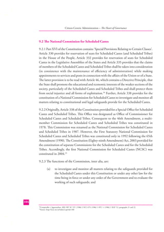 Citizen Centric Administration – The Heart of Governance

9.2 The National Commission for Scheduled Castes
9.2.1 Part XVI of the Constitution contains ‘Special Provisions Relating to Certain Classes’.
Article 330 provides for reservation of seats for Scheduled Castes (and Scheduled Tribes)
in the House of the People, Article 332 provides for reservation of seats for Scheduled
Castes in the Legislative Assemblies of the States and Article 335 provides that the claims
of members of the Scheduled Castes and Scheduled Tribes shall be taken into consideration
(in consistence with the maintenance of eﬃciency of administration) while making
appointments to services and posts in connection with the aﬀairs of the Union or of a State.
The latter provision is to be read with Article 46, which contains a Directive Principle, that
the State shall promote the educational and economic interests of the weaker sections of the
society, particularly of the Scheduled Castes and Scheduled Tribes and shall protect them
from social injustice and all forms of exploitation.34 Further, Article 338 provides for the
constitution of a National Commission for Scheduled Castes to investigate and monitor all
matters relating to constitutional and legal safeguards provide for the Scheduled Castes.
9.2.2 Originally, Article 338 of the Constitution provided for a Special Oﬃce for Scheduled
Castes and Scheduled Tribes. This Oﬃce was designated as Oﬃce of Commissioner for
Scheduled Castes and Scheduled Tribes. Consequent to the 46th Amendment, a multimember Commission for Scheduled Castes and Scheduled Tribes was constituted in
1978. This Commission was renamed as the National Commission for Scheduled Castes
and Scheduled Tribes in 1987. However, the First Statutory National Commission for
Scheduled Castes and Scheduled Tribes was constituted only in 1992 following the 65th
Amendment (1990). The Constitution (Eighty-ninth Amendment) Act, 2003 provided for
the constitution of separate Commissions for the Scheduled Castes and for the Scheduled
Tribes. Accordingly, the ﬁrst National Commission for Scheduled Castes (NCSC) was
constituted in 2004.35
9.2.3 The functions of the Commission, inter alia, are:
(a)

to investigate and monitor all matters relating to the safeguards provided for
the Scheduled Castes under this Constitution or under any other law for the
time being in force or under any order of the Government and to evaluate the
working of such safeguards; and

104
Comptroller v. Jagannathan, AIR 1987 SC 537: (1986) 2 SCC 679: (1986) 1 ATC 1: (1986) 1 SLR 712, paragraphs 21 and 22.
Source: http://ncsc.nic.in/index2.asp?sid=160

34
35

 