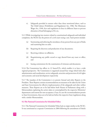 Citizen Centric Administration – The Heart of Governance

vi.

Safeguards provided in statutes other than those mentioned above, such as
The Child Labour (Prohibition and Regulation) Act, 1986; The Minimum
Wages Act, 1948; Acts and regulations in force in diﬀerent States to prevent
alienation of land belonging to SCs etc.

9.2.5 While investigating into matters related to constitutional safeguards and individual
complaints, the NCSC has the powers of a civil court trying a suit. Such powers include:
(a)

Summoning and enforcing the attendance of any person from any part of India
and examining him on oath;

(b)

Requiring the discovery and production of any documents;

(c)

Receiving evidence on aﬃdavits;

(d)

Requisitioning any public record or copy thereof from any court or oﬃce;
and

(e)

Issuing commissions for the examination of witnesses and documents.

9.2.6 The Commission has oﬃces in 12 States/UTs, which enables it to have a wide
regional perspective. The Commission is organized around four wings which look after
administration and coordination, service safeguards, atrocities and protection of civil rights
and economic and social development respectively.
9.2.7 The mandate of the Commission is to present Annual and other Reports to the
President. These Reports contain recommendations on measures to be taken by the Union
and State Governments for eﬀective implementation of the safeguards and other welfare
measures. These Reports are to be laid before both Houses of Parliament along with a
Memorandum explaining the action taken or contemplated by the respective Ministries/
departments and reasons for non-acceptance, if any. In case the recommendations pertain
to State Governments, these are to be laid out before the respective State Legislatures along
with a similar Memorandum.
9.3 The National Commission for Scheduled Tribes
9.3.1 The National Commission for Scheduled Tribes had an origin similar to the NCSC.
It was constituted as a separate Commission in 2004 following the amendment of Article
106

 