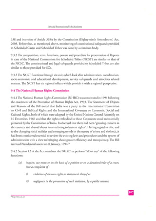 Special Institutional Mechanisms

338 and insertion of Article 338A by the Constitution (Eighty-ninth Amendment) Act,
2003. Before that, as mentioned above, monitoring of constitutional safeguards provided
to Scheduled Castes and Scheduled Tribes was done by a common body.
9.3.2 The composition, term, functions, powers and procedure for presentation of Reports
in case of the National Commission for Scheduled Tribes (NCST) are similar to that of
the NCSC. The constitutional and legal safeguards provided to Scheduled Tribes are also
similar to those provided for SCs.
9.3.3 The NCST functions through six units which look after administration, coordination,
socio-economic and educational development, service safeguards and atrocities related
matters. The NCST has six regional oﬃces which provide it with a regional perspective.
9.4 The National Human Rights Commission
9.4.1 The National Human Rights Commission (NHRC) was constituted in 1994 following
the enactment of the Protection of Human Rights Act, 1993. The Statement of Objects
and Reasons of the Bill noted that India was a party to the International Convention
on Civil and Political Rights and the International Covenant on Economic, Social and
Cultural Rights, both of which were adopted by the United Nations General Assembly on
16 December, 1966 and that the rights embodied in those Covenants stood substantially
protected by the Constitution of India. It observed that there had been “growing concern in
the country and abroad about issues relating to human rights”. Having regard to this, and
to the changing social realities and emerging trends in the nature of crime and violence, it
had been considered essential to review the existing laws and procedures and the system of
administration with a view to bringing about greater eﬃciency and transparency. The Bill
received Presidential assent on 8 January, 1994.36
9.4.2 Section 12 of the Act mandates the NHRC to perform “all or any” of the following
functions:
(a)

inquire, suo motu or on the basis of a petition or on a direction/order of a court,
into a complaint of i)

violation of human rights or abatement thereof or

ii)

negligence in the prevention of such violation, by a public servant;
107

http://nhrc.nic.in/

36

 
