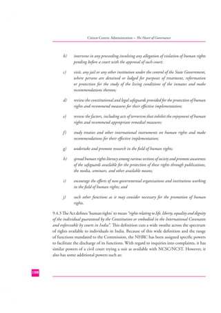 Citizen Centric Administration – The Heart of Governance

b)

intervene in any proceeding involving any allegation of violation of human rights
pending before a court with the approval of such court;

c)

visit, any jail or any other institution under the control of the State Government,
where persons are detained or lodged for purposes of treatment, reformation
or protection for the study of the living conditions of the inmates and make
recommendations thereon;

d)

review the constitutional and legal safeguards provided for the protection of human
rights and recommend measures for their eﬀective implementation;

e)

review the factors, including acts of terrorism that inhibit the enjoyment of human
rights and recommend appropriate remedial measures;

f)

study treaties and other international instruments on human rights and make
recommendations for their eﬀective implementation;

g)

undertake and promote research in the ﬁeld of human rights;

h)

spread human rights literacy among various sections of society and promote awareness
of the safeguards available for the protection of these rights through publications,
the media, seminars, and other available means;

i)

encourage the eﬀorts of non-governmental organisations and institutions working
in the ﬁeld of human rights; and

j)

such other functions as it may consider necessary for the promotion of human
rights.

9.4.3 The Act deﬁnes ‘human rights’ to mean “rights relating to life, liberty, equality and dignity
of the individual guaranteed by the Constitution or embodied in the International Covenants
and enforceable by courts in India”. This deﬁnition cuts a wide swathe across the spectrum
of rights available to individuals in India. Because of this wide deﬁnition and the range
of functions mandated to the Commission, the NHRC has been assigned speciﬁc powers
to facilitate the discharge of its functions. With regard to inquiries into complaints, it has
similar powers of a civil court trying a suit as available with NCSC/NCST. However, it
also has some additional powers such as:

108

 