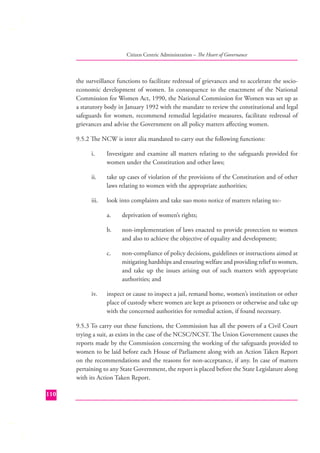 Citizen Centric Administration – The Heart of Governance

the surveillance functions to facilitate redressal of grievances and to accelerate the socioeconomic development of women. In consequence to the enactment of the National
Commission for Women Act, 1990, the National Commission for Women was set up as
a statutory body in January 1992 with the mandate to review the constitutional and legal
safeguards for women, recommend remedial legislative measures, facilitate redressal of
grievances and advise the Government on all policy matters aﬀecting women.
9.5.2 The NCW is inter alia mandated to carry out the following functions:
i.

Investigate and examine all matters relating to the safeguards provided for
women under the Constitution and other laws;

ii.

take up cases of violation of the provisions of the Constitution and of other
laws relating to women with the appropriate authorities;

iii.

look into complaints and take suo moto notice of matters relating to:a.
b.

non-implementation of laws enacted to provide protection to women
and also to achieve the objective of equality and development;

c.

iv.

deprivation of women’s rights;

non-compliance of policy decisions, guidelines or instructions aimed at
mitigating hardships and ensuring welfare and providing relief to women,
and take up the issues arising out of such matters with appropriate
authorities; and

inspect or cause to inspect a jail, remand home, women’s institution or other
place of custody where women are kept as prisoners or otherwise and take up
with the concerned authorities for remedial action, if found necessary.

9.5.3 To carry out these functions, the Commission has all the powers of a Civil Court
trying a suit, as exists in the case of the NCSC/NCST. The Union Government causes the
reports made by the Commission concerning the working of the safeguards provided to
women to be laid before each House of Parliament along with an Action Taken Report
on the recommendations and the reasons for non-acceptance, if any. In case of matters
pertaining to any State Government, the report is placed before the State Legislature along
with its Action Taken Report.
110

 