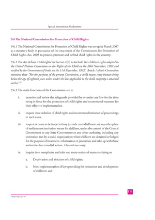 Special Institutional Mechanisms

9.6 The National Commission for Protection of Child Rights
9.6.1 The National Commission for Protection of Child Rights was set up in March 2007
as a statutory body in pursuance of the enactment of the Commissions for Protection of
Child Rights Act, 2005 to protect, promote and defend child rights in the country.
9.6.2 The Act deﬁnes ‘child rights’ in Section 2(b) to include ‘the children’s rights adopted in
the United Nations Convention on the Rights of the Child on the 20th November, 1989 and
ratiﬁed by the Government of India on the 11th December, 1992’. Article 1 of this Convention
mentions that: “For the purposes of the present Convention, a child means every human being
below the age of eighteen years unless under the law applicable to the child, majority is attained
earlier”.37
9.6.3 The main functions of the Commission are to
i.

examine and review the safeguards provided by or under any law for the time
being in force for the protection of child rights and recommend measures for
their eﬀective implementation.

ii.

inquire into violation of child rights and recommend initiation of proceedings
in such cases.

iii.

inspect or cause to be inspected any juvenile custodial home, or any other place
of residence or institution meant for children, under the control of the Central
Government or any State Government or any other authority, including any
institution run by a social organization; where children are detained or lodged
for the purpose of treatment, reformation or protection and take up with these
authorities for remedial action, if found necessary.

iv.

inquire into complaints and take suo motu notice of matters relating to
a.

Deprivation and violation of child rights;

b.

Non-implementation of laws providing for protection and development
of children; and

111
http://ncpcr.gov.in/

37

 
