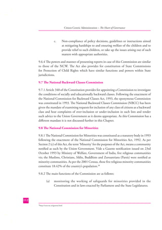 Citizen Centric Administration – The Heart of Governance

c.

Non-compliance of policy decisions, guidelines or instructions aimed
at mitigating hardships to and ensuring welfare of the children and to
provide relief to such children, or take up the issues arising out of such
matters with appropriate authorities.

9.6.4 The powers and manner of presenting reports in case of this Commission are similar
to those of the NCW. The Act also provides for constitution of State Commissions
for Protection of Child Rights which have similar functions and powers within State
jurisdictions.
9.7 The National Backward Classes Commission
9.7.1 Article 340 of the Constitution provides for appointing a Commission to investigate
the conditions of socially and educationally backward classes. Following the enactment of
the National Commission for Backward Classes Act, 1993, the eponymous Commission
was constituted in 1993. The National Backward Classes Commission (NBCC) has been
given the mandate of examining requests for inclusion of any class of citizens as a backward
class and hear complaints of over-inclusion or under-inclusion in such lists and tender
such advice to the Union Government as it deems appropriate. As this Commission has a
diﬀerent mandate it is not discussed further in this Chapter.
9.8 The National Commission for Minorities
9.8.1 The National Commission for Minorities was constituted as a statutory body in 1993
following the enactment of the National Commission for Minorities Act, 1992. As per
Section 2 (c) of this Act, the term ‘Minority’ for the purposes of the Act, means a community
notiﬁed as such by the Union Government. Vide a Gazette notiﬁcation issued on 23rd
October 1993 by Ministry of Welfare, Government of India, ﬁve religious communities
viz; the Muslims, Christians, Sikhs, Buddhists and Zoroastrians (Parsis) were notiﬁed as
minority communities. As per the 2001 Census, these ﬁve religious minority communities
constitute 18.42% of the country’s population.38
9.8.2 The main functions of the Commission are as follows:
(a)

monitoring the working of safeguards for minorities provided in the
Constitution and in laws enacted by Parliament and the State Legislatures;

112
http://ncm.nic.in/genesis.html

38

 