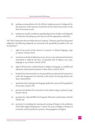 Special Institutional Mechanisms

(b)

making recommendations for the eﬀective implementation of safeguards for
the protection of the interests of minorities by the Union Government or the
State Governments; and

(c)

looking into speciﬁc complaints regarding deprivation of rights and safeguards
of minorities and taking up such matters with the appropriate authorities.

9.8.3 The Constitution does not deﬁne the term ‘minority’. However, apart from the general
safeguards, the following safeguards are construed to be speciﬁcally provided in the case
of minorities:39
i.

right of ‘any section of the citizens’ to ‘conserve’ its ‘distinct language, script
or culture’; {Article 29(1)}

ii.

restriction on denial of admission to any citizen, to any educational institution
maintained or aided by the State, ‘on grounds only of religion, race, caste,
language or any of them’; {Article 29(2)}

iii.

right of all minorities, whether based on religion or language, to establish and
administer educational institutions of their choice; {Article 30(1)}

iv.

freedom from discrimination on the ground that any educational institution is
under the management of a minority, in the matter of receiving aid from the
State; {Article30(2)}

v.

special provision relating to the language spoken by a section of the population
of any State; {Article 347}

vi.

provision for facilities for instruction in the mother-tongue at primary stage;
{Article 350 A}

vii.

provision for a Special Oﬃcer for Linguistic Minorities and his duties; {Article
350 B} and

viii. provision for including the wearing and carrying of kirpan in the profession
of the Sikh religion {Explanation 1, Article 25} as part of Right to freedom of
conscience and free profession, practice and propagation of religion.

113
http://ncm.nic.in/constitutional_prov.html

39

 