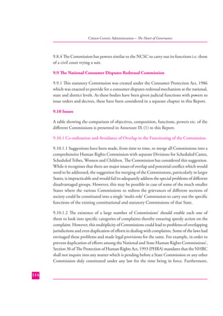 Citizen Centric Administration – The Heart of Governance

9.8.4 The Commission has powers similar to the NCSC to carry out its functions i.e. those
of a civil court trying a suit.
9.9 The National Consumer Disputes Redressal Commission
9.9.1 This statutory Commission was created under the Consumer Protection Act, 1986
which was enacted to provide for a consumer disputes redressal mechanism at the national,
state and district levels. As these bodies have been given judicial functions with powers to
issue orders and decrees, these have been considered in a separate chapter in this Report.
9.10 Issues
A table showing the comparison of objectives, composition, functions, powers etc. of the
diﬀerent Commissions is presented in Annexure IX (1) to this Report.
9.10.1 Co-ordination and Avoidance of Overlap in the Functioning of the Commission.
9.10.1.1 Suggestions have been made, from time to time, to merge all Commissions into a
comprehensive Human Rights Commission with separate Divisions for Scheduled Castes,
Scheduled Tribes, Women and Children. The Commission has considered this suggestion.
While it recognises that there are major issues of overlap and potential conﬂict which would
need to be addressed, the suggestion for merging of the Commissions, particularly in larger
States, is impracticable and would fail to adequately address the special problems of diﬀerent
disadvantaged groups. However, this may be possible in case of some of the much smaller
States where the various Commissions to redress the grievances of diﬀerent sections of
society could be constituted into a single ‘multi-role’ Commission to carry out the speciﬁc
functions of the existing constitutional and statutory Commissions of that State.
9.10.1.2 The existence of a large number of Commissions’ should enable each one of
them to look into speciﬁc categories of complaints thereby ensuring speedy action on the
complaint. However, this multiplicity of Commissions could lead to problems of overlapping
jurisdictions and even duplication of eﬀorts in dealing with complaints. Some of the laws had
envisaged these problems and made legal provisions for the same. For example, in order to
prevent duplication of eﬀorts among the National and State Human Rights Commissions’,
Section 36 of The Protection of Human Rights Act, 1993 (PHRA) mandates that the NHRC
shall not inquire into any matter which is pending before a State Commission or any other
Commission duly constituted under any law for the time being in force. Furthermore,
114

 