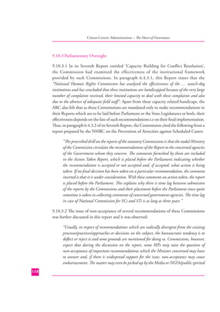 Citizen Centric Administration – The Heart of Governance

9.10.3 Parliamentary Oversight
9.10.3.1 In its Seventh Report entitled ‘Capacity Building for Conﬂict Resolution’,
the Commission had examined the effectiveness of the institutional framework
provided by such Commissions. In paragraph 6.4.3.1, this Report states that the
“National Human Rights Commission has analysed the eﬀectiveness of the … watch-dog
institutions and has concluded that these institutions are handicapped because of the very large
number of complaints received, their limited capacity to deal with these complaints and also
due to the absence of adequate ﬁeld staﬀ”. Apart from these capacity related handicaps, the
ARC also felt that as these Commissions are mandated only to make recommendations in
their Reports which are to be laid before Parliament or the State Legislatures or both, their
eﬀectiveness depends on the fate of such recommendations i.e on their ﬁnal implementation.
Thus, in paragraph 6.4.3.2 of its Seventh Report, the Commission cited the following from a
report prepared by the NHRC on the Prevention of Atrocities against Scheduled Castes:
“The prescribed drill on the reports of the statutory Commissions is that the nodal Ministry
of the Commission circulates the recommendations of the Report to the concerned agencies
of the Government whom they concern. The comments furnished by them are included
in the Action Taken Report, which is placed before the Parliament indicating whether
the recommendation is accepted or not accepted and, if accepted, what action is being
taken. If no ﬁnal decision has been taken on a particular recommendation, the comment
inserted is that it is under consideration. With these comments on action taken, the report
is placed before the Parliament. This explains why there is time lag between submission
of the reports by the Commissions and their placement before the Parliament since quite
sometime is taken in collecting comments of concerned government agencies. The time lag
in case of National Commission for SCs and STs is as long as three years.”
9.10.3.2 The issue of non-acceptance of several recommendations of these Commissions
was further discussed in this report and it was observed:
“Usually, in respect of recommendations which are radically divergent from the existing
processes/practices/approaches or decisions on the subject, the bureaucratic tendency is to
deﬂect or reject it and some grounds are mentioned for doing so. Commissions, however,
expect that during the discussion on the report, some MPs may raise the question of
non-acceptance of important recommendations which the Minister concerned may have
to answer and, if there is widespread support for the issue, non-acceptance may cause
embarrassment. The matter may even be picked up by the Media or NGOs/public spirited
118

 