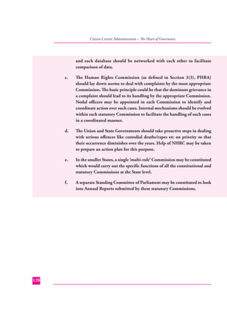 Citizen Centric Administration – The Heart of Governance

and each database should be networked with each other to facilitate
comparison of data.
c.

d.

The Union and State Governments should take proactive steps in dealing
with serious oﬀences like custodial deaths/rapes etc on priority so that
their occurrence diminishes over the years. Help of NHRC may be taken
to prepare an action plan for this purpose.

e.

In the smaller States, a single ‘multi-role’ Commission may be constituted
which would carry out the speciﬁc functions of all the constitutional and
statutory Commissions at the State level.

f.

120

The Human Rights Commission {as deﬁned in Section 3(3), PHRA}
should lay down norms to deal with complaints by the most appropriate
Commission. The basic principle could be that the dominant grievance in
a complaint should lead to its handling by the appropriate Commission.
Nodal oﬃcers may be appointed in each Commission to identify and
coordinate action over such cases. Internal mechanisms should be evolved
within each statutory Commission to facilitate the handling of such cases
in a coordinated manner.

A separate Standing Committee of Parliament may be constituted to look
into Annual Reports submitted by these statutory Commissions.

 