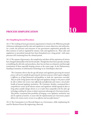 PROCESS SIMPLIFICATION

10

10.1 Simplifying Internal Procedures
10.1.1 The working of most government organizations is based on the Weberian principle
of decision making governed by rules and regulations to ensure objectivity and uniformity.
As a result, the processes and structures in any government organization generally owe
their existence to and are regulated by statutes, rules and regulations etc. These rules and
regulations or procedural manuals have been formulated over a long period - with many
processes still continuing from the colonial period.
10.1.2 The expanse of governance, the complexities and above all the aspirations of citizens
have changed subtantially in the last few decades. Though there have been sporadic attempts
at modifying the old rules and procedures, there has not been an exhaustive and thorough
examination of these especially keeping citizens at the centre stage. As the Parliamentary
Standing Committee on Information Technology in its 22nd Report observed:
“The Committee observe that the age-old statutes and regulations governing the manual
process will not be suitable for governing the electronic processes which require altogether
a diﬀerent set of legal framework and guidelines to make the e-governance successful.
They are of the strong opinion that the legal and regulatory changes in the process would
be able to deliver the services more eﬃciently and eﬀectively and remove a lot of other
hurdles of manual regulatory mechanism. The Committee, therefore, recommend that a
comprehensive review of all relevant statutes and regulations should urgently be done to
bring about suitable changes therein so as to make them compatible with the cyber age
technology enabling the citizens to obtain maximum advantage of e-Governance projects.
They further recommend that possibility of bringing a new legislative mechanism may
also be explored, if need be, to ensure that the implementation of e-Governance projects
delivers the citizen-centric services in an eﬀective and successful manner”.
10.1.3 The Commission in its Eleventh Report on e-Governance, while emphasizing the
need for Business Process Re-engineering, observed;

121

 