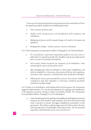Citizen Centric Administration – The Heart of Governance

“To sum up, the Commission feels that the entire gamut of activities under Business Process
Re-engineering could be classiﬁed into the following four heads:
a.

Clear assessment of citizen needs.

b.

Analysis of the existing processes and identification of the weaknesses and
redundancies.

c.

Redesigning of processes and the required changes to be made in the statutes and
regulations.

d.

Bringing about changes – in forms, processes, structures and statutes.

10.1.4 The Commission recommended as follows: (Paragraph 6.4.16, Eleventh Report)
a.

For every function a government organization performs and every service or
information it is required to provide, there should be a step-by-step analysis of each
process to ensure its rationality and simplicity.

b.

Such analysis should incorporate the viewpoints of all stakeholders, while
maintaining the citizen-centricity of the exercise.

c.

After identifying steps which are redundant or which require simpliﬁcation, and
which are adaptable to e-Governance, the provisions of the law, rules, regulations,
instructions, codes, manuals etc. which form their basis should also be identiﬁed.

d.

Following this exercise, governmental forms, processes and structures should be
re-designed to make them adaptable to e-Governance, backed by procedural,
institutional and legal changes.

10.1.5 Earlier, in its Sixth Report, while dealing with Local Governance, the Commission
suggested implementation of a time-bound programme for updating and simpliﬁcation
of all regulatory provisions relating to Urban Local Bodies (ULBs). The Commission
recommended as follows; (Paragraph 5.4.2.10, Sixth Report)
“ a.

122

A time-bound programme for updating and simpliﬁcation of all regulatory provisions
relating to the ULBs should be made mandatory. Each State Government should
create a task force to examine and suggest simpliﬁcation of procedures in local
governments. This task force could also suggest steps to be taken to reduce discretion
and bring objectivity in the ﬁeld oﬃces of local governments. The city municipal
corporations could undertake such an exercise on their own.”

 