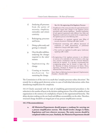 Citizen Centric Administration – The Heart of Governance

d.

Analyzing all processes
from the point of
necessity, simplicity,
rationality and citizen
centricity.

e.

Redesigning processes
and forms.

f.

Doing a pilot study and
getting it evaluated

g.

Once the pilot stabilizes,
analyzing the changes
required in the rules/
statutes.

h.

Im p l e m e n t i n g t h e
change.

i.

Creating an incentive
mechanism for
sustaining the change.

Box 10.1: Re-engineering of the Regulatory Processes
i. Simpliﬁcation of the extant procedures for approvals/clearances
would also require basic changes in the regulatory process
prescribed under relevant legislations. Detailed examination
of each approval requirement under diﬀerent Acts, Rules and
Regulations would need to be carried out for re-engineering of
the regulatory process in the following order:
a. Self-regulation, i.e. automatic approval upon ﬁlling of
necessary documents (‘blinking traﬃc lights’ model).
b. Professional outsourcing with suﬃcient documents of
certiﬁcation to enable determination of professional
malpractices (‘stop-go traﬃc lights’ model).
c. Prior case-by-case regulation by public agency (‘policeman
regulating traﬃc’ model).
….
ii. Re-engineering of the regulatory processes is too elaborate
an exercise to be undertaken by the Committee at this stage
since extensive consultations with the concerned Ministries
would also be required. It is, therefore, recommended that
re-engineering groups may be formed, to begin with, in
the Ministries of Labour, Environment & Forests, Power,
Agriculture, Petroleum & Natural Gas and Department of
Industrial Policy & Promotion.
Source: Report on Reforming Investment Approval & Implementation
Procedures – November 2002

The Commission is of the view it is a myth that ‘complex processes reduce discretion’. The
remedy lies in taking quick deterrent action in cases of individual aberrations rather than
abandoning simpliﬁcation for complexity.
10.1.8 Closely associated with the task of simplifying governmental procedures is the
reduction in the number of layers in the decision-making process. One of the maladies of most
organizations is the existence of a multiplicity of layers in the organizational hierarchy. This
delays decision making on the one hand and diﬀuses accountability on the other. Therefore,
structural change should be an integral part of any process simpliﬁcation exercise.
10.1.9 Recommendations:
a.

124

All Ministries/Departments should prepare a roadmap for carrying out
a process simpliﬁcation exercise. This should involve changes in Rules,
Regulations and Laws wherever necessary. The entire exercise should be
completed within two years. Similarly, the Ministries/Departments should

 