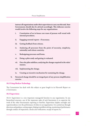 Process Simpliﬁcation

instruct all organizations under their supervision to carry out this task. State
Governments should also be advised accordingly. This elaborate exercise
would involve the following steps for any organizations:
i.

Constitution of an in-house core team of persons well versed with
internal procedures.

ii.

Engaging external experts - if necessary.

iii.

Getting feedback from citizens.

iv.

Analyzing all processes from the point of necessity, simplicity,
rationality and citizen centricity.

v.

Redesigning processes and forms.

vi.

Doing a pilot study and getting it evaluated.

vii.

Once the pilot stabilizes, analyzing the changes required in the rules/
statutes.

viii. Implementing the change.
ix.
b.

Creating an incentive mechanism for sustaining the change.

Structural change should be an integral part of any process simpliﬁcation
exercise.

10.2 Using Modern Technology
The Commission has dealt with this subject at great length in its Eleventh Report on
e-Governance.
10.3 Supervision
10.3.1 Supervision is a very important managerial function in any organization. In any
hierarchical structure, one of the important tasks of each functionary is to supervise the
work of the other functionaries reporting to him/her. Supervision implies oversight and
superintendence over the performance of others in an organization. It is carried out through
directions and guidance, setting targets, helping in problem solving, monitoring of performance
through conduct of inspections, checks and veriﬁcations, receipt of reports etc.
125

 