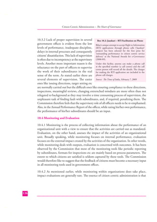 Citizen Centric Administration – The Heart of Governance

10.3.2 Lack of proper supervision in several
Box 10.2: Jaankari – RTI Facilitation on Phone
government oﬃces is evident from the low Bihar’s unique attempt to accept Right to Information
levels of performance, inadequate discipline, (RTI) applications through phone calls (‘Jaankari’
delays in internal processes and consequently project) has been selected for the ﬁrst prize for
‘outstanding performance in citizen centric service
citizens’ dissatisfaction. This lack of supervision delivery’ at the National Awards for e-Governance
is often due to incompetency at the supervisory (2008-09).
levels. Another more important reason is the Under this facility, anyone can make a phone call
reluctance on the part of oﬃcers to supervise at the speciﬁed number (a call centre) and the call
centre person will record all the details. The charges
the work of their subordinates in the real for making the RTI application are included in the
sense of the term. As stated earlier there are phone call charges.
several elements of supervision. The easier Source: The Times of India, February 7, 2009
ones like issuing directions, target setting etc
are normally carried out but the diﬃcult ones like ensuring compliance to these directions,
inspections, meaningful reviews, changing entrenched mindsets are more often than not
relegated to background as they may involve a time consuming process of supervision, the
unpleasant task of ﬁnding fault with subordinates, and, if required, penalizing them. The
Commission therefore feels that the supervisory role of all oﬃcers needs to be re-emphasised.
Also, in the Annual Performance Report of the oﬃcer, while rating his/her own performance,
the performance of his/her subordinates should be an input.
10.4 Monitoring and Evaluation
10.4.1 Monitoring is the process of collecting information about the performance of an
organizational unit with a view to ensure that the activities are carried out as mandated.
Evaluation, on the other hand, assesses the impact of the activities of an organizational
unit. Broadly speaking, while monitoring focuses on internal performance, evaluation
focuses on the external impact created by the activities of the organization. In other words,
while monitoring deals with outputs, evaluation is concerned with outcomes. It has been
observed by the Commission that most of the monitoring tools like periodic reporting
by subordinates, formats for inspections etc are mainly based on process parameters. The
extent to which citizens are satisﬁed is seldom captured by these tools. The Commission
would therefore like to suggest that the feedback of citizens must become a necessary input
in all monitoring tools used in government oﬃces.
10.4.2 As mentioned earlier, while monitoring within organizations does take place,
impact evaluations are generally rare. The essence of citizen centric administration is that

126

 