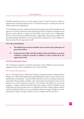 Process Simpliﬁcation

all public organizations exist to serve the people at large. To assess the extent to which an
organization is serving the public interest, it is therefore necessary to evaluate the outcome
of the activities of an organization.
10.4.3 Evaluation exercises could be carried out by the organization itself or through external
agencies as it involves interaction with a large body of citizens. Evaluation through external
agencies is more eﬀective as citizens are more likely to give frank views to independent
assessors. The Commission would therefore like to suggest that each government oﬃce which
has public dealings should have an external evaluation conducted every year in addition to
those conducted by the organization itself.
10.4.4 Recommendations:
a.

The feedback from citizens should be used to monitor the performance of
government oﬃces.

b.

Each government oﬃce which has public interface should have an external
evaluation conducted annually in addition to those conducted by the
organization itself.

10.5 Rationalising Procedures
The Commission undertook a detailed examination of three diﬀerent processes and has
suggested a framework for making them more citizens friendly.
10.5.1 Issue of Driving License
10.5.1.1 A Driving License is “the license issued by a competent authority, under the Motor
Vehicles Act, 1988, authorizing the person speciﬁed therein to drive a motor vehicle of any
speciﬁed class or description”. As per the Motor Vehicles Act, this is a mandatory document
required for driving vehicles on public roads. Several governmental agencies also use this
document as a proof of identity of a person. The law places all vehicles into two broad
categories - transport vehicles and vehicles other than transport vehicles. All public service
vehicles like taxis, buses, goods carriers etc included in the former category whereas vehicles
used by individuals for their own use are included in the latter category. Needless to say, the
provisions for usage of ‘transport vehicles’ are more stringent than for the others.

127

 