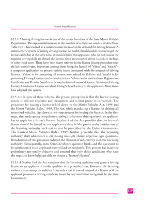 Process Simpliﬁcation

10.5.1.2 Issuing driving licenses is one of the major functions of the State Motor Vehicles
Department. The exponential increase in the number of vehicles on roads – evident from
Table 10.1 - has resulted in a commensurate increase in the demand for driving licenses. A
citizen centric system of issuing driving license, no doubt, should enable citizens to get the
license easily, but at the same time, it should ensure that applicants who do not possess the
requisite driving skills are denied the license, since an untrained driver is a risk to the lives
of other road users. There have been many reforms in the license issuing procedure over
the last several years, important among them being the launch of ‘Vahan’ and ‘Sarathi’–
a computer application to process various issues connected with the issuance of driving
licenses. ‘Vahan’ is for processing all transactions related to Vehicles and Sarathi is for
processing Driving Licences and related activities. Vahan can be used to issue Registration
Certiﬁcates and Permits. Sarathi can be used to issue a Learner’s Licence, Permanent Driving
Licence, Conductor Licence and also Driving School Licence to the applicants. Most States
have adopted this system.
10.5.1.3 In spite of these reforms, the general perception is that the license issuing
system is still not objective and transparent and is thus prone to corruption. The
procedure for issuing a license is laid down in the Motor Vehicles Act, 1998 and
the Motor Vehicles Rules, 1999. The Act, while mandating a license for driving all
motorized vehicles, lays down a two-step process for issuing the license. In the first
stage, after undergoing compulsory training at a licensed driving school, an applicant
has to apply for a driver’s license. Section 8 of the Act provides that no learner’s
license should be issued to any applicant unless he/she passes to the satisfaction of
the licensing authority such test as may be prescribed by the Union Government.
The Central Motor Vehicles Rules, 1989, further prescribe that the licensing
authority shall administer a test having multiple choice objective type questions.
Introduction of this provision reduced the element of subjectivity with the licensing
authority. Subsequently, some States developed question banks and the questions to
be administered to an applicant were picked up randomly. This process has made the
preliminary test totally objective and ensured that only those candidates who have
the requisite knowledge are able to obtain a ‘learner’s license’.
10.5.1.4 Section 9 of the Act stipulates that the licensing authority may grant a driving
license to an applicant if he/she qualiﬁes in a prescribed test. However, the licensing
authority may exempt a candidate from such a test in case of renewal of a license or if the
applicant possesses a driving certiﬁcate issued by any institution recognised by the State
Government.

129

 