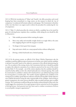 Process Simpliﬁcation

10.5.1.6 With the introduction of ‘Vahan’ and ‘Sarathi’, the oﬃce procedure and record
keeping have been streamlined to a large extent, yet the manner in which the ‘test of
competence’ is conducted still remains subjective and opaque. The Commission is therefore
of the view that there is an urgent need to reform the procedure for conducting the ‘test
of competence’.
10.5.1.7 Rule 15, which prescribes the criteria on which a candidate has to be tested for
grant of a driving license, stipulates that a candidate, while taking the test should be able
to (illustrative):
a.

Take suitable precautions before starting the engine.

b.

Move away safely and smoothly straight ahead at an angle while at the same
time engaging all gears until the top gear is reached.

c.

To change to lower gears from top gear.

d.

Stop and restart vehicle on a steep upward incline without rolling back.

e.

Driving a vehicle backwards into a limited opening.

…
10.5.1.8 In the present system, an oﬃcial of the Motor Vehicles Department asks the
candidate to perform diﬀerent types of manoeuvres in his/her own vehicle and the candidate
is declared ‘successful’ based on the subjective assessment of the oﬃ cial administering the
test. On an analysis of the testing criteria, the Commission feels that it should be possible
to replace this subjective assessment, by an objective practical test for most of the criteria
listed in Rule 15. For example - one of the criteria stipulates that the candidate should be
tested for his/her ability to drive the vehicle backwards into a limited opening. This could
be tested easily if a candidate is asked to drive backward into a pre-deﬁned opening created
by erecting plastic or wooden poles. The number of poles toppled by the candidate in the
testing process could be a good objective indicator of his/her driving skills. Similar objective
tests could be devised for testing the other required skills of the candidate. And to bring in
greater transparency, the entire process should be video-recorded and kept open to public
scrutiny. The Commission would not like go into further technical details of these tests, but
would suggest the constitution of an expert group to devise a practical test for the purpose
of driving licenses. Such practical tests have been used to conduct recruitment of drivers
in several public transport organizations.40
131
Indian Journal of Transport Management, Evolving a Transparent Procedure for Recruitment of Drivers – July 2000

40

 