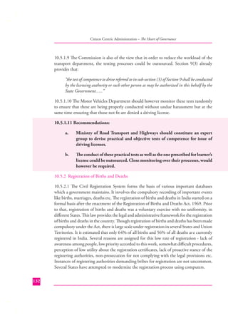 Citizen Centric Administration – The Heart of Governance

10.5.1.9 The Commission is also of the view that in order to reduce the workload of the
transport department, the testing processes could be outsourced. Section 9(3) already
provides that:
“the test of competence to drive referred to in sub-section (3) of Section 9 shall be conducted
by the licensing authority or such other person as may be authorized in this behalf by the
State Government…..”
10.5.1.10 The Motor Vehicles Department should however monitor these tests randomly
to ensure that these are being properly conducted without undue harassment but at the
same time ensuring that those not ﬁt are denied a driving license.
10.5.1.11 Recommendations:
a.

Ministry of Road Transport and Highways should constitute an expert
group to devise practical and objective tests of competence for issue of
driving licenses.

b.

The conduct of these practical tests as well as the one prescribed for learner’s
license could be outsourced. Close monitoring over their processes, would
however be required.

10.5.2 Registration of Births and Deaths
10.5.2.1 The Civil Registration System forms the basis of various important databases
which a government maintains. It involves the compulsory recording of important events
like births, marriages, deaths etc. The registration of births and deaths in India started on a
formal basis after the enactment of the Registration of Births and Deaths Act, 1969. Prior
to that, registration of births and deaths was a voluntary exercise with no uniformity, in
diﬀerent States. This law provides the legal and administrative framework for the registration
of births and deaths in the country. Though registration of births and deaths has been made
compulsory under the Act, there is large scale under registration in several States and Union
Territories. It is estimated that only 64% of all births and 56% of all deaths ar e currently
registered in India. Several reasons are assigned for this low rate of registration - lack of
awareness among people, low priority accorded to this work, somewhat diﬃcult procedures,
perception of low utility about the registration certiﬁcates, lack of proactive stance of the
registering authorities, non-prosecution for not complying with the legal provisions etc.
Instances of registering authorities demanding bribes for registration are not uncommon.
Several States have attempted to modernize the registration process using computers.
132

 