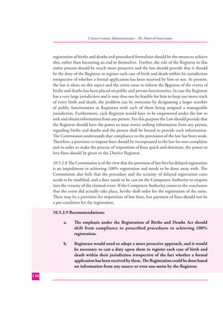 Citizen Centric Administration – The Heart of Governance

registration of births and deaths and procedural formalities should be the means to achieve
this, rather than becoming an end in themselves. Further, the role of the Registrar in this
entire process should be much more proactive and the law should provide that it should
be the duty of the Registrar to register each case of birth and death within his jurisdiction
irrespective of whether a formal application has been received by him or not. At present,
the law is silent on this aspect and the entire onus to inform the Registrar of the events of
births and deaths has been placed on public and private functionaries. In case the Registrar
has a very large jurisdiction and it may thus not be feasible for him to keep suo motu track
of every birth and death, the problem can be overcome by designating a larger number
of public functionaries as Registrars with each of them being assigned a manageable
jurisdiction. Furthermore, each Registrar would have to be empowered under the law to
seek and obtain information from any person. For this purpose the Law should provide that
the Registrar should have the power to issue notice seeking information from any person,
regarding births and deaths and the person shall be bound to provide such information.
The Commission understands that compliance to the provisions of the law has been weak.
Therefore, a provision to impose ﬁnes should be incorporated in the law for non-complains
and in order to make the process of imposition of ﬁnes quick and deterrent, the power to
levy ﬁnes should be given to the District Registrar.
10.5.2.8 The Commission is of the view that the provision of late fees for delayed registration
is an impediment in achieving 100% registration and needs to be done away with. The
Commission also feels that the procedure and the scrutiny of delayed registration cases
needs to be modiﬁed, and a duty needs to be cast on the Competent Authority to enquire
into the veracity of the claimed event. If the Competent Authority comes to the conclusion
that the event did actually take place, he/she shall order for the registration of the same.
There may be a provision for imposition of late ﬁnes, but payment of ﬁnes should not be
a pre-condition for the registration.
10.5.2.9 Recommendations:
a.

b.

136

The emphasis under the Registration of Births and Deaths Act should
shift from compliance to prescribed procedures to achieving 100%
registration.
Registrars would need to adopt a more proactive approach, and it would
be necessary to cast a duty upon them to register each case of birth and
death within their jurisdiction irrespective of the fact whether a formal
application has been received by them. The Registration could be done based
on information from any source or even suo-motu by the Registrar.

 