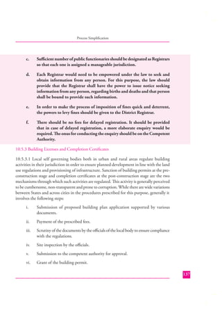 Process Simpliﬁcation

c.

Suﬃcient number of public functionaries should be designated as Registrars
so that each one is assigned a manageable jurisdiction.

d.

Each Registrar would need to be empowered under the law to seek and
obtain information from any person. For this purpose, the law should
provide that the Registrar shall have the power to issue notice seeking
information from any person, regarding births and deaths and that person
shall be bound to provide such information.

e.

In order to make the process of imposition of ﬁnes quick and deterrent,
the powers to levy ﬁnes should be given to the District Registrar.

f.

There should be no fees for delayed registration. It should be provided
that in case of delayed registration, a more elaborate enquiry would be
required. The onus for conducting the enquiry should be on the Competent
Authority.

10.5.3 Building Licenses and Completion Certiﬁcates
10.5.3.1 Local self governing bodies both in urban and rural areas regulate building
activities in their jurisdiction in order to ensure planned development in line with the land
use regulations and provisioning of infrastructure. Sanction of building permits at the preconstruction stage and completion certiﬁcates at the post-construction stage are the two
mechanisms through which such activities are regulated. This activity is generally perceived
to be cumbersome, non-transparent and prone to corruption. While there are wide variations
between States and across cities in the procedures prescribed for this purpose, generally it
involves the following steps:
i.

Submission of proposed building plan application supported by various
documents.

ii.

Payment of the prescribed fees.

iii.

Scrutiny of the documents by the oﬃcials of the local body to ensure compliance
with the regulations.

iv.

Site inspection by the oﬃcials.

v.

Submission to the competent authority for approval.

vi.

Grant of the building permit.
137

 