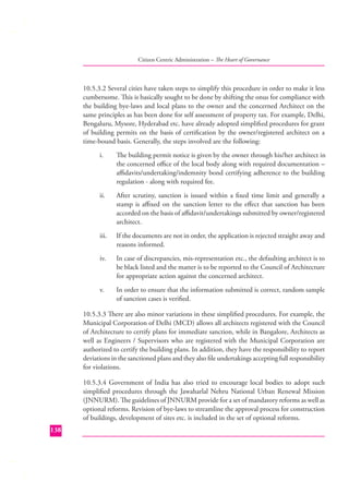 Citizen Centric Administration – The Heart of Governance

10.5.3.2 Several cities have taken steps to simplify this procedure in order to make it less
cumbersome. This is basically sought to be done by shifting the onus for compliance with
the building bye-laws and local plans to the owner and the concerned Architect on the
same principles as has been done for self assessment of property tax. For example, Delhi,
Bengaluru, Mysore, Hyderabad etc. have already adopted simpliﬁ ed procedures for grant
of building permits on the basis of certiﬁcation by the owner/registered architect on a
time-bound basis. Generally, the steps involved are the following:
i.

The building permit notice is given by the owner through his/her architect in
the concerned oﬃce of the local body along with required documentation –
aﬃdavits/undertaking/indemnity bond certifying adherence to the building
regulation - along with required fee.

ii.

After scrutiny, sanction is issued within a ﬁxed time limit and generally a
stamp is aﬃxed on the sanction letter to the eﬀect that sanction has been
accorded on the basis of aﬃdavit/undertakings submitted by owner/registered
architect.

iii.

If the documents are not in order, the application is rejected straight away and
reasons informed.

iv.

In case of discrepancies, mis-representation etc., the defaulting architect is to
be black listed and the matter is to be reported to the Council of Architecture
for appropriate action against the concerned architect.

v.

In order to ensure that the information submitted is correct, random sample
of sanction cases is veriﬁed.

10.5.3.3 There are also minor variations in these simpliﬁed procedures. For example, the
Municipal Corporation of Delhi (MCD) allows all architects registered with the Council
of Architecture to certify plans for immediate sanction, while in Bangalore, Architects as
well as Engineers / Supervisors who are registered with the Municipal Corporation are
authorized to certify the building plans. In addition, they have the responsibility to report
deviations in the sanctioned plans and they also ﬁle undertakings accepting full responsibility
for violations.
10.5.3.4 Government of India has also tried to encourage local bodies to adopt such
simpliﬁed procedures through the Jawaharlal Nehru National Urban Renewal Mission
(JNNURM). The guidelines of JNNURM provide for a set of mandatory reforms as well as
optional reforms. Revision of bye-laws to streamline the approval process for construction
of buildings, development of sites etc. is included in the set of optional reforms.
138

 