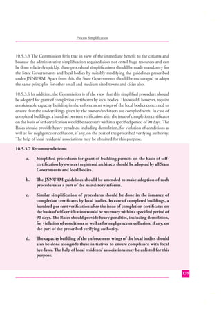 Process Simpliﬁcation

10.5.3.5 The Commission feels that in view of the immediate beneﬁt to the citizens and
because the administrative simpliﬁcation required does not entail huge resources and can
be done relatively quickly, these procedural simpliﬁcations should be made mandatory for
the State Governments and local bodies by suitably modifying the guidelines prescribed
under JNNURM. Apart from this, the State Governments should be encouraged to adopt
the same principles for other small and medium sized towns and cities also.
10.5.3.6 In addition, the Commission is of the view that this simpliﬁed procedure should
be adopted for grant of completion certiﬁcates by local bodies. This would, however, require
considerable capacity building in the enforcement wings of the local bodies concerned to
ensure that the undertakings given by the owners/architects are complied with. In case of
completed buildings, a hundred per cent veriﬁcation after the issue of completion certiﬁcates
on the basis of self certiﬁcation would be necessary within a speciﬁed period of 90 days. The
Rules should provide heavy penalties, including demolition, for violation of conditions as
well as for negligence or collusion, if any, on the part of the prescribed verifying authority.
The help of local residents’ associations may be obtained for this purpose.
10.5.3.7 Recommendations:
a.

Simpliﬁed procedures for grant of building permits on the basis of selfcertiﬁcation by owners / registered architects should be adopted by all State
Governments and local bodies.

b.

The JNNURM guidelines should be amended to make adoption of such
procedures as a part of the mandatory reforms.

c.

Similar simpliﬁcation of procedures should be done in the issuance of
completion certiﬁcates by local bodies. In case of completed buildings, a
hundred per cent veriﬁcation after the issue of completion certiﬁ cates on
the basis of self-certiﬁcation would be necessary within a speciﬁed period of
90 days. The Rules should provide heavy penalties, including demolition,
for violation of conditions as well as for negligence or collusion, if any, on
the part of the prescribed verifying authority.

d.

The capacity building of the enforcement wings of the local bodies should
also be done alongside these initiatives to ensure compliance with local
bye-laws. The help of local residents’ associations may be enlisted for this
purpose.

139

 