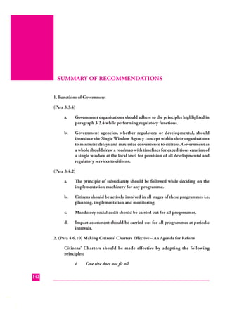 SUMMARY OF RECOMMENDATIONS
1. Functions of Government
(Para 3.3.4)
a.

Government organisations should adhere to the principles highlighted in
paragraph 3.2.4 while performing regulatory functions.

b.

Government agencies, whether regulatory or developmental, should
introduce the Single Window Agency concept within their organisations
to minimize delays and maximize convenience to citizens. Government as
a whole should draw a roadmap with timelines for expeditious creation of
a single window at the local level for provision of all developmental and
regulatory services to citizens.

(Para 3.4.2)
a.

The principle of subsidiarity should be followed while deciding on the
implementation machinery for any programme.

b.

Citizens should be actively involved in all stages of these programmes i.e.
planning, implementation and monitoring.

c.

Mandatory social audit should be carried out for all progrmames.

d.

Impact assessment should be carried out for all programmes at periodic
intervals.

2. (Para 4.6.10) Making Citizens’ Charters Eﬀective – An Agenda for Reform
Citizens’ Charters should be made effective by adopting the following
principles:
i.
142

One size does not ﬁt all.

 