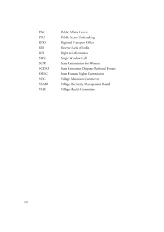 PAC
PSU

Public Sector Undertaking

RTO

Regional Transport Oﬃce

RBI

Reserve Bank of India

RTI

Right to Information

SWC

Single Window Cell

SCW

State Commission for Women

SCDRF

State Consumer Disputes Redressal Forum

SHRC

State Human Rights Commission

VEC

Village Education Committee

VEMB

Village Electricity Management Board

VHC

xiv

Public Aﬀairs Centre

Village Health Committee

 