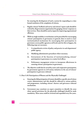 Citizen Centric Administration – The Heart of Governance

for ensuring the development of such a system for responding to a time
bound resolution of the complaints of citizens.
c.

Regular citizens’ feedback and survey and citizens’ report cards should be
evolved by all government organisations for gauging citizens’ responses to
their services. These should be used as inputs for improving organizational
eﬃciency.

d.

While no single modality or mechanism can be prescribed for encouraging
citizens’ participation in governance; in general, there is need to create
institutionalized mechanisms for encouraging their participation in
governance across public agencies at all levels and, for this to happen, the
following steps are necessary:
i.
ii.

Modifying administrative procedures where necessary.

iii.

Entrustment of the function of institutionalizing citizens’
participation in governance to a senior level oﬃcer.

iv.
e.

A comprehensive review of policy and practice in each department/
public agency.

Performance management reviews to incorporate eﬀectiveness in
ensuring citizens’ participation in governance.

The objective could also be served by active and cooperative participation
by government agencies in civil society initiatives in the area of citizens’
participation in grievance redressal.

5. (Para 5.10) Participation of Women and the Physically Challenged
a.

b.

144

Ensuring the full participation of women should be a speciﬁc aim of citizen
centric administration and this should be reﬂected in various policies
and programmes, including citizens’ charters and grievances redressal
mechanisms.
Government may constitute an expert committee to identify the areas
where special provisions for the physically challenged should be made
mandatory. These areas could be reviewed and expanded every ﬁve years.

 