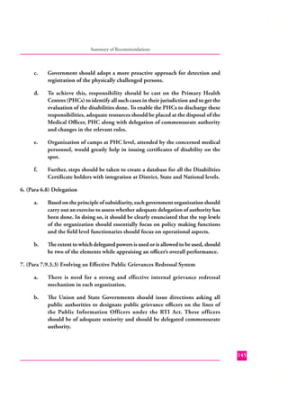 Summary of Recommendations

c.

Government should adopt a more proactive approach for detection and
registration of the physically challenged persons.

d.

To achieve this, responsibility should be cast on the Primary Health
Centres (PHCs) to identify all such cases in their jurisdiction and to get the
evaluation of the disabilities done. To enable the PHCs to discharge these
responsibilities, adequate resources should be placed at the disposal of the
Medical Oﬃcer, PHC along with delegation of commensurate authority
and changes in the relevant rules.

e.

Organization of camps at PHC level, attended by the concerned medical
personnel, would greatly help in issuing certiﬁcates of disability on the
spot.

f.

Further, steps should be taken to create a database for all the Disabilities
Certiﬁcate holders with integration at District, State and National levels.

6. (Para 6.8) Delegation
a.

Based on the principle of subsidiarity, each government organization should
carry out an exercise to assess whether adequate delegation of authority has
been done. In doing so, it should be clearly enunciated that the top levels
of the organization should essentially focus on policy making functions
and the ﬁeld level functionaries should focus on operational aspects.

b.

The extent to which delegated powers is used or is allowed to be used, should
be two of the elements while appraising an oﬃcer’s overall performance.

7. (Para 7.9.3.3) Evolving an Eﬀective Public Grievances Redressal System
a.

There is need for a strong and effective internal grievance redressal
mechanism in each organization.

b.

The Union and State Governments should issue directions asking all
public authorities to designate public grievance oﬃcers on the lines of
the Public Information Officers under the RTI Act. These officers
should be of adequate seniority and should be delegated commensurate
authority.

145

 