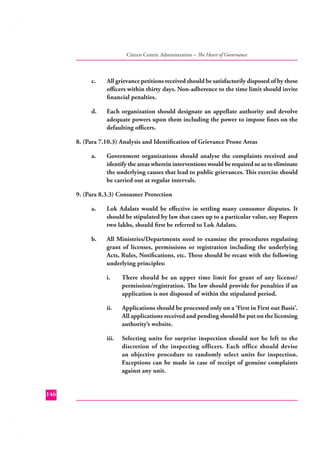 Citizen Centric Administration – The Heart of Governance

c.

All grievance petitions received should be satisfactorily disposed of by these
oﬃcers within thirty days. Non-adherence to the time limit should invite
ﬁnancial penalties.

d.

Each organization should designate an appellate authority and devolve
adequate powers upon them including the power to impose ﬁnes on the
defaulting oﬃcers.

8. (Para 7.10.3) Analysis and Identiﬁcation of Grievance Prone Areas
a.

Government organizations should analyse the complaints received and
identify the areas wherein interventions would be required so as to eliminate
the underlying causes that lead to public grievances. This exercise should
be carried out at regular intervals.

9. (Para 8.3.3) Consumer Protection
a.

Lok Adalats would be eﬀective in settling many consumer disputes. It
should be stipulated by law that cases up to a particular value, say Rupees
two lakhs, should ﬁrst be referred to Lok Adalats.

b.

All Ministries/Departments need to examine the procedures regulating
grant of licenses, permissions or registration including the underlying
Acts, Rules, Notiﬁcations, etc. These should be recast with the following
underlying principles:
i.

ii.

Applications should be processed only on a ‘First in First out Basis’.
All applications received and pending should be put on the licensing
authority’s website.

iii.

146

There should be an upper time limit for grant of any license/
permission/registration. The law should provide for penalties if an
application is not disposed of within the stipulated period.

Selecting units for surprise inspection should not be left to the
discretion of the inspecting officers. Each office should devise
an objective procedure to randomly select units for inspection.
Exceptions can be made in case of receipt of genuine complaints
against any unit.

 