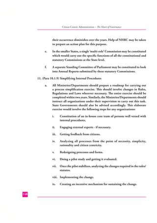 Citizen Centric Administration – The Heart of Governance

their occurrence diminishes over the years. Help of NHRC may be taken
to prepare an action plan for this purpose.
e.

In the smaller States, a single ‘multi-role’ Commission may be constituted
which would carry out the speciﬁc functions of all the constitutional and
statutory Commissions at the State level.

f.

A separate Standing Committee of Parliament may be constituted to look
into Annual Reports submitted by these statutory Commissions.

11. (Para 10.1.9) Simplifying Internal Procedures
a.

All Ministries/Departments should prepare a roadmap for carrying out
a process simpliﬁcation exercise. This should involve changes in Rules,
Regulations and Laws wherever necessary. The entire exercise should be
completed within two years. Similarly, the Ministries/Departments should
instruct all organizations under their supervision to carry out this task.
State Governments should also be advised accordingly. This elaborate
exercise would involve the following steps for any organizations:
i.

Constitution of an in-house core team of persons well versed with
internal procedures.

ii.

Engaging external experts - if necessary.

iii.

Getting feedback from citizens.

iv.

Analyzing all processes from the point of necessity, simplicity,
rationality and citizen centricity.

v.

Redesigning processes and forms.

vi.

Doing a pilot study and getting it evaluated.

vii.

Once the pilot stabilizes, analyzing the changes required in the rules/
statutes.

viii. Implementing the change.
ix.
148

Creating an incentive mechanism for sustaining the change.

 