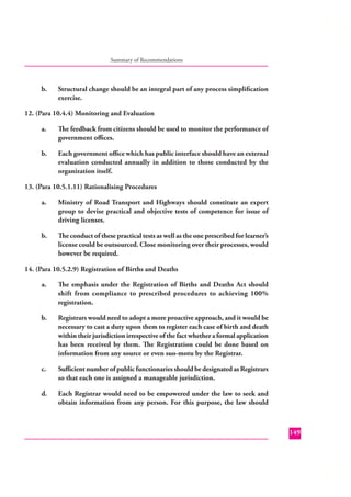 Summary of Recommendations

b.

Structural change should be an integral part of any process simpliﬁcation
exercise.

12. (Para 10.4.4) Monitoring and Evaluation
a.

The feedback from citizens should be used to monitor the performance of
government oﬃces.

b.

Each government oﬃce which has public interface should have an external
evaluation conducted annually in addition to those conducted by the
organization itself.

13. (Para 10.5.1.11) Rationalising Procedures
a.

Ministry of Road Transport and Highways should constitute an expert
group to devise practical and objective tests of competence for issue of
driving licenses.

b.

The conduct of these practical tests as well as the one prescribed for learner’s
license could be outsourced. Close monitoring over their processes, would
however be required.

14. (Para 10.5.2.9) Registration of Births and Deaths
a.

The emphasis under the Registration of Births and Deaths Act should
shift from compliance to prescribed procedures to achieving 100%
registration.

b.

Registrars would need to adopt a more proactive approach, and it would be
necessary to cast a duty upon them to register each case of birth and death
within their jurisdiction irrespective of the fact whether a formal application
has been received by them. The Registration could be done based on
information from any source or even suo-motu by the Registrar.

c.

Suﬃcient number of public functionaries should be designated as Registrars
so that each one is assigned a manageable jurisdiction.

d.

Each Registrar would need to be empowered under the law to seek and
obtain information from any person. For this purpose, the law should

149

 