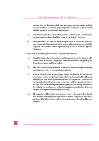 Citizen Centric Administration – The Heart of Governance

provide that the Registrar shall have the power to issue notice seeking
information from any person, regarding births and deaths and that person
shall be bound to provide such information.
e.

In order to make the process of imposition of ﬁnes quick and deterrent,
the powers to levy ﬁnes should be given to the District Registrar.

f.

There should be no fees for delayed registration. It should be provided
that in case of delayed registration, a more elaborate enquiry would be
required. The onus for conducting the enquiry should be on the Competent
Authority.

15. (Para 10.5.3.7) Building Licenses and Completion Certiﬁcates
a.

b.

The JNNURM guidelines should be amended to make adoption of such
procedures as a part of the mandatory reforms.

c.

Similar simpliﬁcation of procedures should be done in the issuance of
completion certiﬁcates by local bodies. In case of completed buildings, a
hundred per cent veriﬁcation after the issue of completion certiﬁcates on
the basis of self-certiﬁcation would be necessary within a speciﬁed period of
90 days. The Rules should provide heavy penalties, including demolition,
for violation of conditions as well as for negligence or collusion, if any, on
the part of the prescribed verifying authority.

d.

150

Simpliﬁed procedures for grant of building permits on the basis of selfcertiﬁcation by owners / registered architects should be adopted by all
State Governments and local bodies.

The capacity building of the enforcement wings of the local bodies should
also be done alongside these initiatives to ensure compliance with local
bye-laws. The help of local residents’ associations may be enlisted for this
purpose.

 