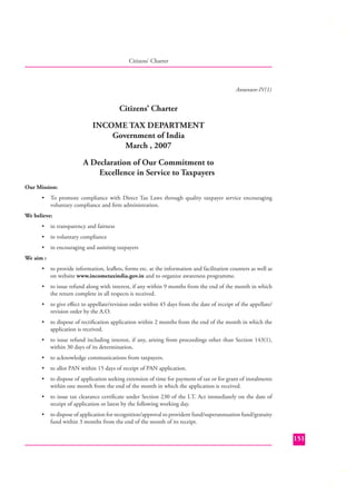 Citizens’ Charter

Annexure-IV(1)

Citizens’ Charter
INCOME TAX DEPARTMENT
Government of India
March , 2007
A Declaration of Our Commitment to
Excellence in Service to Taxpayers
Our Mission:
•

To promote compliance with Direct Tax Laws through quality taxpayer service encouraging
voluntary compliance and ﬁrm administration.

We believe:
•

in transparency and fairness

•

in voluntary compliance

•

in encouraging and assisting taxpayers

We aim :
•

to provide information, leaﬂets, forms etc. at the information and facilitation counters as well as
on website www.incometaxindia.gov.in and to organize awareness programme.

•

to issue refund along with interest, if any within 9 months from the end of the month in which
the return complete in all respects is received.

•

to give eﬀect to appellate/revision order within 45 days from the date of receipt of the appellate/
revision order by the A.O.

•

to dispose of rectiﬁcation application within 2 months from the end of the month in which the
application is received.

•

to issue refund including interest, if any, arising from proceedings other than Section 143(1),
within 30 days of its determination.

•

to acknowledge communications from taxpayers.

•

to allot PAN within 15 days of receipt of PAN application.

•

to dispose of application seeking extension of time for payment of tax or for grant of instalments
within one month from the end of the month in which the application is received.

•

to issue tax clearance certiﬁcate under Section 230 of the I.T. Act immediately on the date of
receipt of application or latest by the following working day.

•

to dispose of application for recognition/approval to provident fund/superannuation fund/gratuity
fund within 3 months from the end of the month of its receipt.

151

 