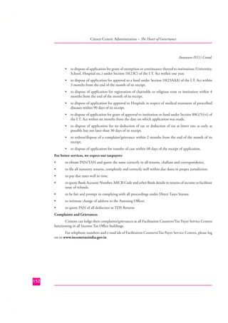 Citizen Centric Administration – The Heart of Governance

Annexure-IV(1) Contd.
•

to dispose of application for grant of exemption or continuance thereof to institutions (University,
School, Hospital etc.) under Section 10(23C) of the I.T. Act within one year.

•

to dispose of application for approval to a fund under Section 10(23AAA) of the I.T. Act within
3 months from the end of the month of its receipt.

•

to dispose of application for registration of charitable or religious trust or institution within 4
months from the end of the month of its receipt.

•

to dispose of application for approval to Hospitals in respect of medical treatment of prescribed
diseases within 90 days of its receipt.

•

to dispose of application for grant of approval to institution or fund under Section 80G(5)(vi) of
the I.T. Act within six months from the date on which application was made.

•

to dispose of application for no deduction of tax or deduction of tax at lower rate as early as
possible but not later than 30 days of its receipt.

•

to redress/dispose of a complaint/grievance within 2 months from the end of the month of its
receipt.

•

to dispose of application for transfer of case within 60 days of the receipt of application.

For better services, we expect our taxpayers:
•

to obtain PAN/TAN and quote the same correctly in all returns, challans and correspondence.

•

to ﬁle all statutory returns, completely and correctly well within due dates in proper jurisdiction.

•

to pay due taxes well in time.

•

to quote Bank Account Number, MICR Code and other Bank details in returns of income to facilitate
issue of refunds.

•

to be fair and prompt in complying with all proceedings under Direct Taxes Statute.

•

to intimate change of address to the Assessing Oﬃcer.

•

to quote PAN of all deductees in TDS Returns

Complaints and Grievances
Citizens can lodge their complaints/grievances at all Facilitation Counters/Tax Payer Service Centres
functioning in all Income Tax Oﬃce buildings.
For telephone numbers and e-mail ids of Facilitation Counters/Tax Payer Service Centres, please log
on to www.incometaxindia.gov.in

152

 