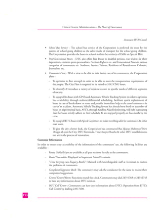 Citizen Centric Administration – The Heart of Governance

Annexure-IV(2) Contd.
•

School Bus Service: - The school bus service of the Corporation is preferred the most by the
parents of school going children as the safest mode of transport for the school going children.
The Corporation provides the buses to schools within the territory of Delhi on Special Hire.

•

Free/Concessional Passes: - DTC also oﬀers Free Passes to disabled persons, war-widows & their
dependents, eminent sports personalities, Freedom Fighters etc. and Concessional Passes to various
categories of commuters viz. Students, Senior Citizens, Residents of Resettlement Colonies,
Journalists, etc.

•

Commuter-Care: - With a view to be able to take better care of its commuters, the Corporation
plans -

To optimize its ﬂeet strength in order to be able to meet the transportation requirements of
the people. The City Fleet is targetted to be raised to 3142 CNG buses.

-

To diversify & introduce a variety of services to cater to speciﬁc needs of diﬀerent segments
of society.

-

To equip all its buses with GPS based Automatic Vehicle Tracking System in order to optimize
bus availability through realistic/diﬀerential scheduling, facilitate quick replacement of
buses in case of break-down en route and provide immediate help to the crew/commuters in
case of an accident. Automatic Vehicle Tracking System has already been ﬁtted on a number of
buses on experimental basis. AVTS, through Satellite Aided Monitoring, will help in ensuring
that the buses strictly adhere to their schedule & are stopped properly on bus-stands by the
crew.

-

To equip all DTC buses with Speed Governors to make travelling safer for commuters & other
road users.

-

To give the city a better look, the Corporation has constructed Bus Queue Shelters of New
Design all over the City. DTC Terminals, Time-Keeper Booths & other DTC establishments
too are in the process of renovation.

Customer Information
In order to ensure easy accessibility of the information of the commuters’ use, the following facilities are
available: -

Route/Time-tables: Displayed at Important Points/Terminals.

-

“Time Keeping-cum-Enquiry Booths”: Manned with knowledgeable staﬀ at Terminals to redress
the problems of commuters.

-

Complaint/Suggestion Book: The commuters may ask the conductor for the same to record their
complaints/suggestions.

-

Central Control Room: Functions round-the-clock. Commuters may dial 24351763 or 24352745
to have any information about DTC services.

-

154

Route Guide/Maps are available at all pass sections for sale to the commuters.

DTC Call Centre : Commuters can have any information about DTC’s Operation from DTC’s
Call Centre by dialling 23317600.

 