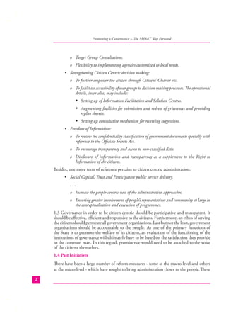 Promoting e-Governance – The SMART Way Forward

o Target Group Consultations.
o Flexibility to implementing agencies customized to local needs.
• Strengthening Citizen Centric decision making:
o To further empower the citizen through Citizens’ Charter etc.
o To facilitate accessibility of user groups to decision making processes. The operational
details, inter alia, may include:
� Setting up of Information Facilitation and Solution Centres.
� Augmenting facilities for submission and redress of grievances and providing
replies thereto.
� Setting up consultative mechanism for receiving suggestions.
• Freedom of Information:
o To review the conﬁdentiality classiﬁcation of government documents specially with
reference to the Oﬃcials Secrets Act.
o To encourage transparency and access to non-classiﬁed data.
o Disclosure of information and transparency as a supplement to the Right to
Information of the citizens.
Besides, one more term of reference pertains to citizen centric administration:
• Social Capital, Trust and Participative public service delivery.
...
o Increase the people-centric ness of the administrative approaches.
o Ensuring greater involvement of people’s representatives and community at large in
the conceptualisation and execution of programmes.
1.3 Governance in order to be citizen centric should be participative and transparent. It
should be eﬀective, eﬃcient and responsive to the citizens. Furthermore, an ethos of serving
the citizens should permeate all government organizations. Last but not the least, government
organisations should be accountable to the people. As one of the primary functions of
the State is to promote the welfare of its citizens, an evaluation of the functioning of the
institutions of governance will ultimately have to be based on the satisfaction they provide
to the common man. In this regard, prominence would need to be attached to the voice
of the citizens themselves.
1.4 Past Initiatives
There have been a large number of reform measures - some at the macro level and others
at the micro level - which have sought to bring administration closer to the people. These
2

 