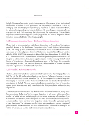 Introduction

include (i) enacting laws giving certain rights to people, (ii) setting up of new institutional
mechanisms to redress citizens’ grievances, (iii) improving accessibility to citizens by
setting up units closer to people, (iv) simplifying procedures to reduce bureaucratic delays,
(v) using technology to improve internal eﬃciency, (vi) rewarding government employees
who perform well, (vii) improving discipline within the organization, (viii) reducing
regulatory control (ix) holding public contact programmes etc. Some of the generic reform
initiatives are described in the following paragraphs.
1.4.1 Santhanam Committee Report - The Central Vigilance Commission
On the basis of recommendations made by the Committee on Prevention of Corruption,
popularly known as the Santhanam Committee, the Central Vigilance Commission
(CVC) was set up by the Government of India in 1964. It was accorded statutory status,
consequent upon the judgement of the Hon’ble Supreme Court in Vineet Narain v. Union
of India (1998) 1 SCC 226, through the Central Vigilance Commission Act, 2003. The
CVC advises the Union Government on all matters pertaining to the maintenance of
integrity in administration. It exercises superintendence over the working of the Central
Bureau of Investigation - the principal investigating agency of the Union Government in
anti-corruption matters - and also over the vigilance administration of various Ministries
and other organizations of the Union Government.
1.4.2 First ARC - Lok Pal and Lokayukta
The ﬁrst Administrative Reforms Commission had recommended the setting up of the Lok
Pal. The Lok Pal Bill has been introduced several times in Parliament, but due to various
reasons it has not been enacted into a law. The Lok Pal is supposed to be a watchdog over
the integrity of Ministers and the Members of Parliament. The Lok Pal Bill provides for
constitution of the Lok Pal as an independent body to enquire into cases of corruption
against public functionaries, with a mechanism for ﬁling complaints and conducting
inquiries etc.
After the recommendations of the ﬁrst Administrative Reforms Commission, many States
have constituted ‘Lokayuktas’ to investigate allegations or grievances arising out of the
conduct of public servants including political executives, legislators, oﬃcers of the State
Government, local bodies, public enterprises and other instrumentalities of Government.
A member of the public can ﬁle speciﬁc allegations with the Lokayukta against any public
servant for enquiry. The Lokayukta can also initiate suo-motu inquiry into the conduct of
public servants. The Commission has dealt with this subject extensively in its Report on
‘Ethics in Governance’ and has made substantive recommendations.
3

 